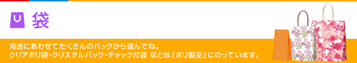 袋 用途にあわせてたくさんのバッグから選んでね。 クリアポリ袋・クリスタルパック・チャック付袋 などは「ポリ製品」にのっています。