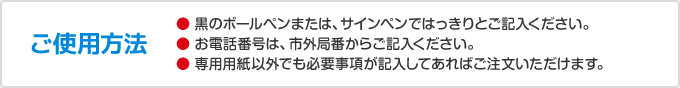 ご使用方法　黒のボールペンまたは、サインペンではっきりとご記入ください。お電話番号は、市外局番からご記入ください。専用用紙以外でも必要事項が記入してあればご注文いただけます。