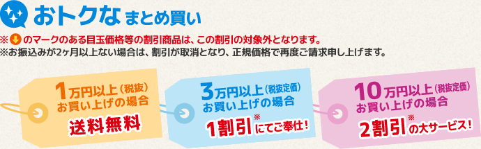 おトクなまとめ買い　1万円以上（税抜）お買い上げの場合送料無料、3万円以上（税抜定価）お買い上げの場合1割引にてご奉仕！、10万円以上（税抜定価）お買い上げの場合2割引の大サービス！※目玉価格等の割引商品は、この割引の対象外となります。※お振込みが2ヶ月以上ない場合は、割引が取消となり、正規価格で再度ご請求申し上げます。