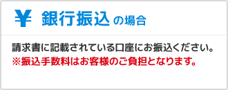 銀行振込の場合　請求書に記載されている口座にお振込ください。 ※振込手数料はお客様のご負担となります。